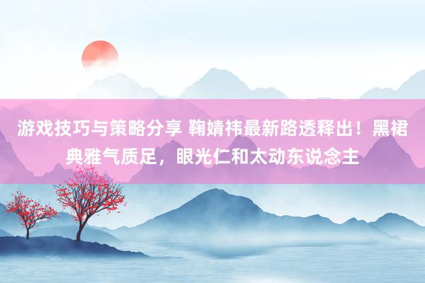 游戏技巧与策略分享 鞠婧祎最新路透释出！黑裙典雅气质足，眼光仁和太动东说念主