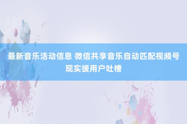 最新音乐活动信息 微信共享音乐自动匹配视频号现实援用户吐槽