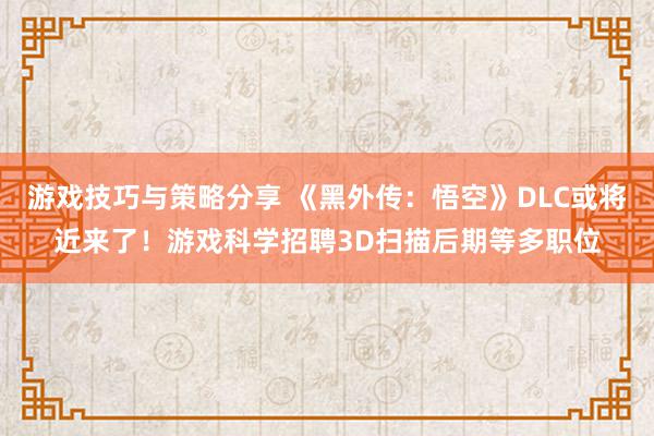 游戏技巧与策略分享 《黑外传：悟空》DLC或将近来了！游戏科学招聘3D扫描后期等多职位