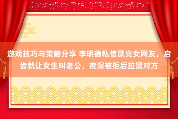 游戏技巧与策略分享 李明德私信漂亮女网友，启齿就让女生叫老公，夜深被拒后拉黑对方