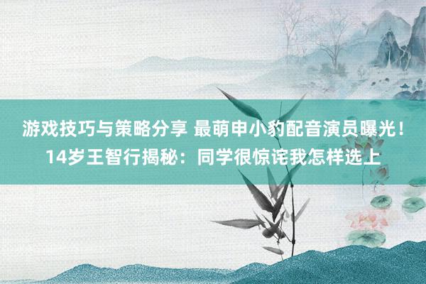 游戏技巧与策略分享 最萌申小豹配音演员曝光！14岁王智行揭秘：同学很惊诧我怎样选上