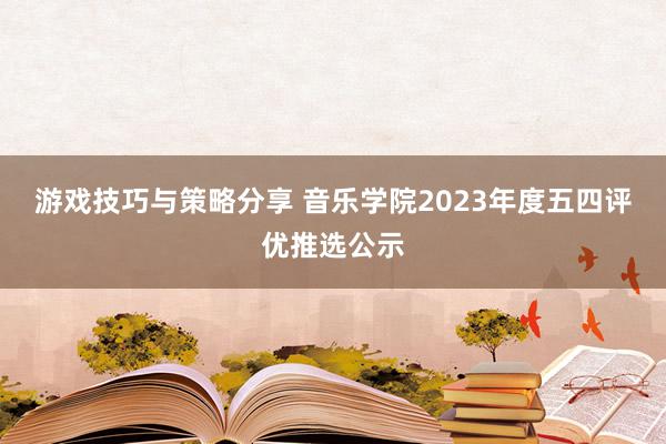 游戏技巧与策略分享 音乐学院2023年度五四评优推选公示