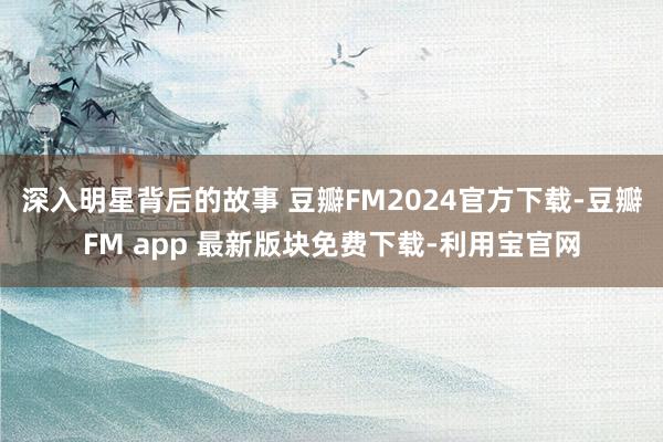 深入明星背后的故事 豆瓣FM2024官方下载-豆瓣FM app 最新版块免费下载-利用宝官网