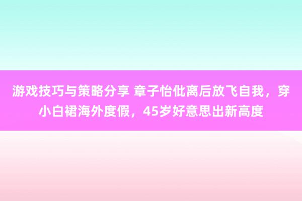 游戏技巧与策略分享 章子怡仳离后放飞自我，穿小白裙海外度假，45岁好意思出新高度