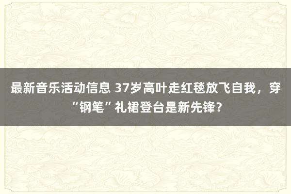 最新音乐活动信息 37岁高叶走红毯放飞自我，穿“钢笔”礼裙登台是新先锋？