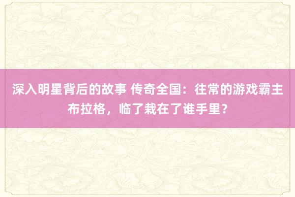 深入明星背后的故事 传奇全国：往常的游戏霸主布拉格，临了栽在了谁手里？