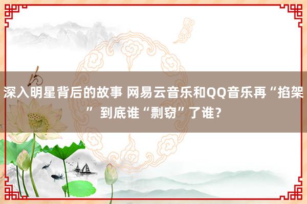 深入明星背后的故事 网易云音乐和QQ音乐再“掐架” 到底谁“剽窃”了谁？