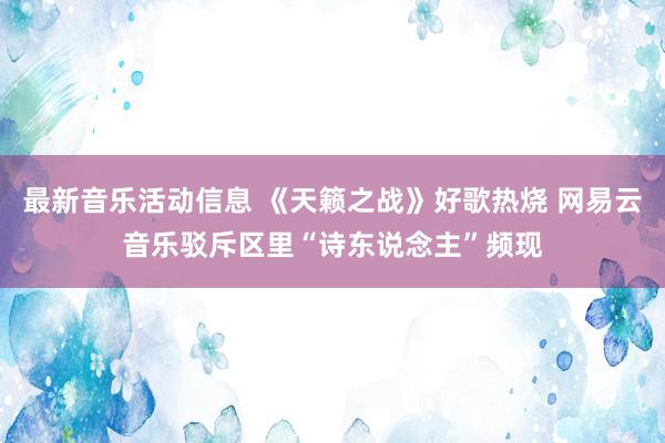 最新音乐活动信息 《天籁之战》好歌热烧 网易云音乐驳斥区里“诗东说念主”频现