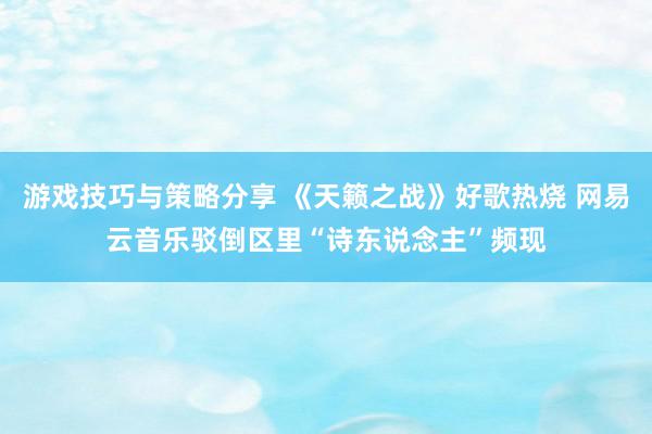 游戏技巧与策略分享 《天籁之战》好歌热烧 网易云音乐驳倒区里“诗东说念主”频现