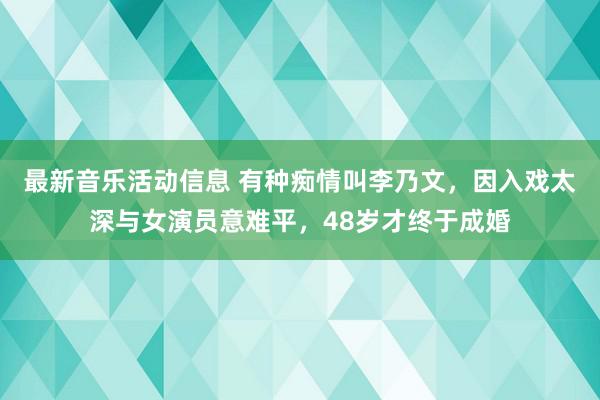 最新音乐活动信息 有种痴情叫李乃文，因入戏太深与女演员意难平，48岁才终于成婚