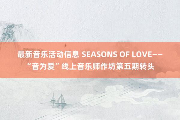 最新音乐活动信息 SEASONS OF LOVE——“音为爱”线上音乐师作坊第五期转头