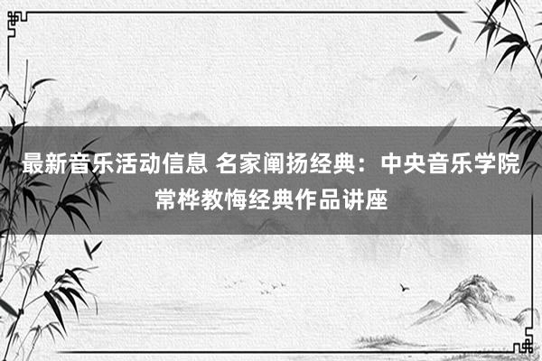 最新音乐活动信息 名家阐扬经典：中央音乐学院常桦教悔经典作品讲座