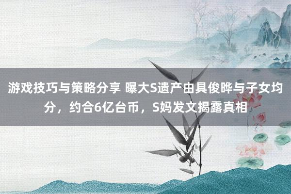 游戏技巧与策略分享 曝大S遗产由具俊晔与子女均分，约合6亿台币，S妈发文揭露真相