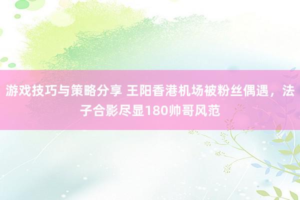 游戏技巧与策略分享 王阳香港机场被粉丝偶遇，法子合影尽显180帅哥风范