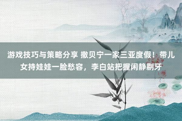 游戏技巧与策略分享 撒贝宁一家三亚度假！带儿女持娃娃一脸愁容，李白站把握闲静剔牙