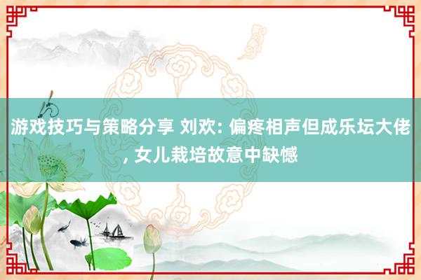 游戏技巧与策略分享 刘欢: 偏疼相声但成乐坛大佬, 女儿栽培故意中缺憾