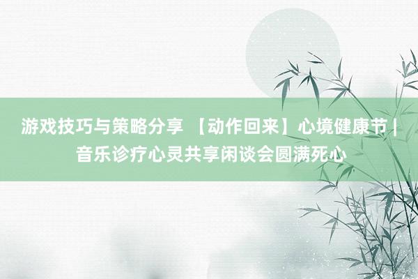 游戏技巧与策略分享 【动作回来】心境健康节 | 音乐诊疗心灵共享闲谈会圆满死心