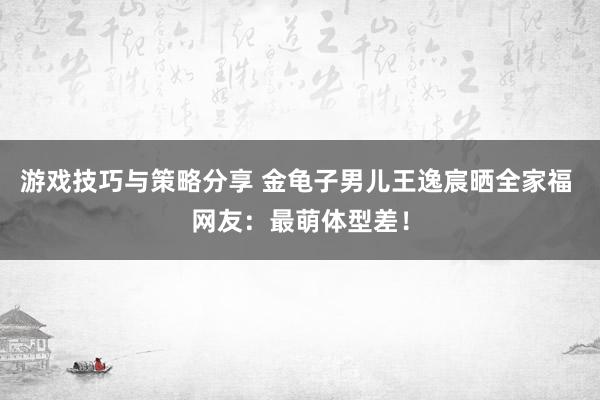 游戏技巧与策略分享 金龟子男儿王逸宸晒全家福 网友：最萌体型差！