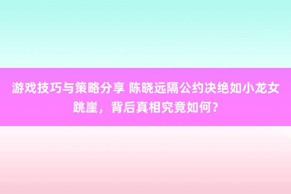 游戏技巧与策略分享 陈晓远隔公约决绝如小龙女跳崖，背后真相究竟如何？