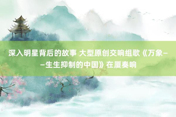 深入明星背后的故事 大型原创交响组歌《万象——生生抑制的中国》在厦奏响