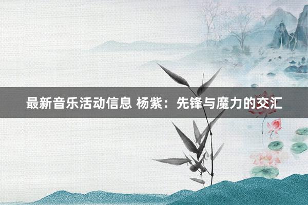 最新音乐活动信息 杨紫：先锋与魔力的交汇