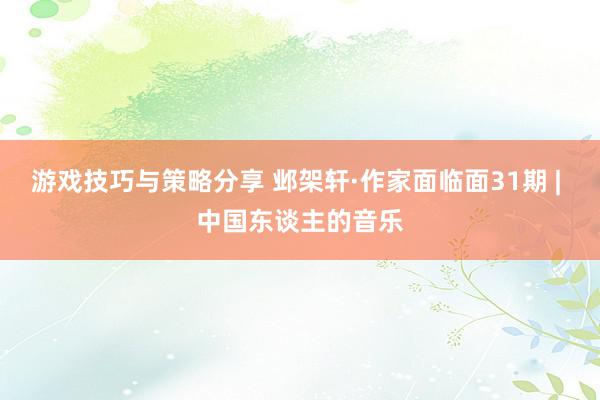 游戏技巧与策略分享 邺架轩·作家面临面31期 | 中国东谈主的音乐