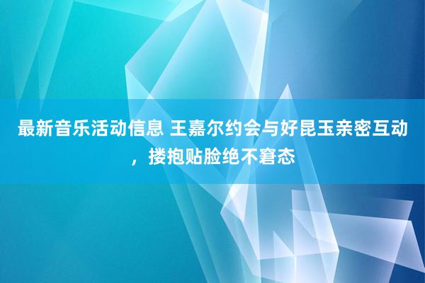 最新音乐活动信息 王嘉尔约会与好昆玉亲密互动，搂抱贴脸绝不窘态