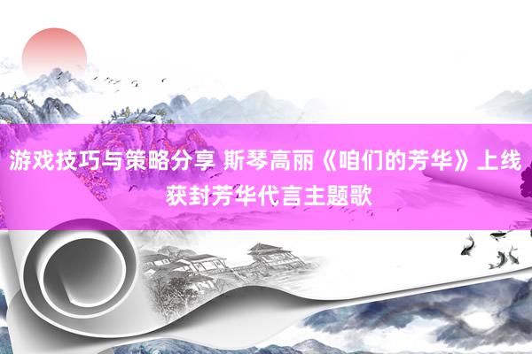 游戏技巧与策略分享 斯琴高丽《咱们的芳华》上线 获封芳华代言主题歌