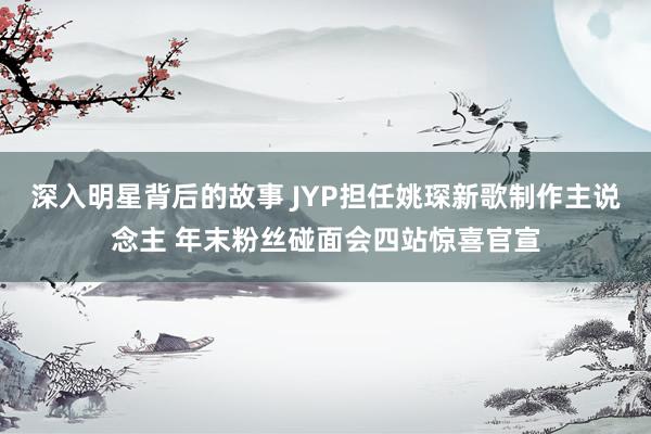 深入明星背后的故事 JYP担任姚琛新歌制作主说念主 年末粉丝碰面会四站惊喜官宣