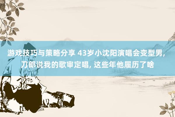 游戏技巧与策略分享 43岁小沈阳演唱会变型男, 刀郎说我的歌审定唱, 这些年他履历了啥