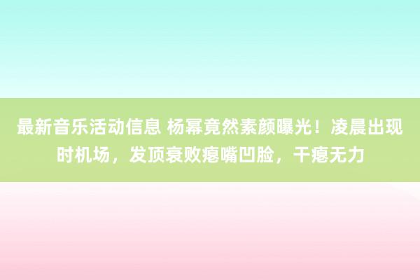 最新音乐活动信息 杨幂竟然素颜曝光！凌晨出现时机场，发顶衰败瘪嘴凹脸，干瘪无力