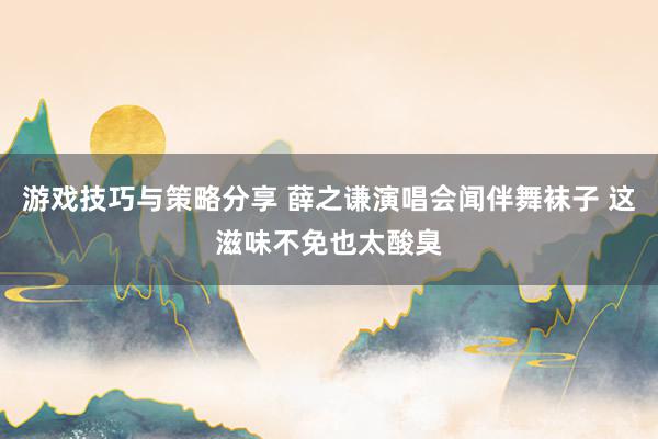 游戏技巧与策略分享 薛之谦演唱会闻伴舞袜子 这滋味不免也太酸臭