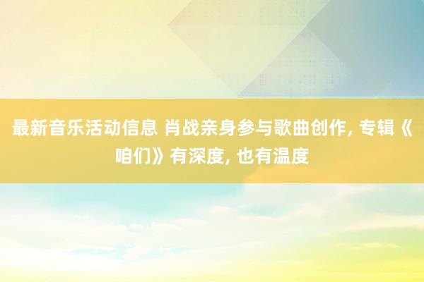 最新音乐活动信息 肖战亲身参与歌曲创作, 专辑《咱们》有深度, 也有温度