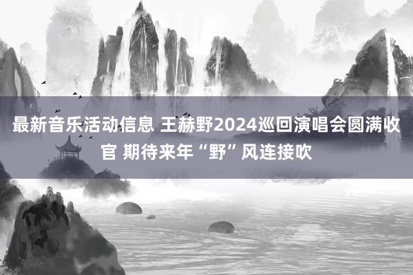 最新音乐活动信息 王赫野2024巡回演唱会圆满收官 期待来年“野”风连接吹