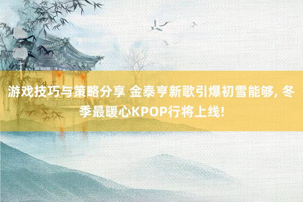 游戏技巧与策略分享 金泰亨新歌引爆初雪能够, 冬季最暖心KPOP行将上线!