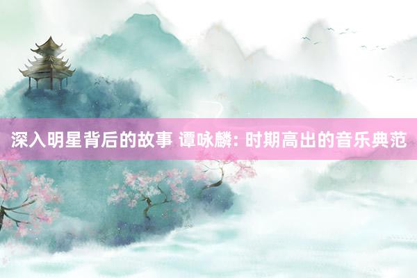 深入明星背后的故事 谭咏麟: 时期高出的音乐典范