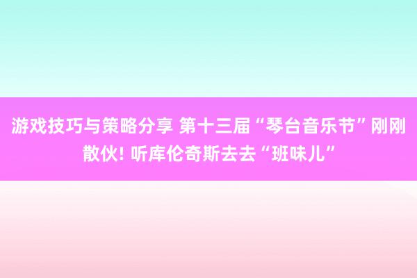 游戏技巧与策略分享 第十三届“琴台音乐节”刚刚散伙! 听库伦奇斯去去“班味儿”