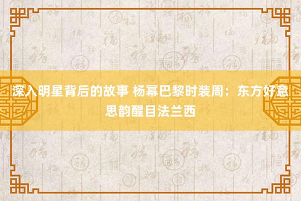 深入明星背后的故事 杨幂巴黎时装周：东方好意思韵醒目法兰西