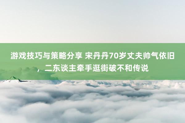 游戏技巧与策略分享 宋丹丹70岁丈夫帅气依旧，二东谈主牵手逛街破不和传说