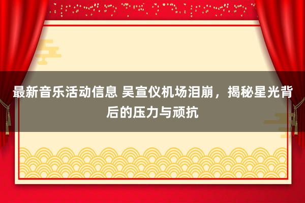 最新音乐活动信息 吴宣仪机场泪崩，揭秘星光背后的压力与顽抗