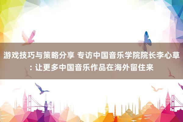 游戏技巧与策略分享 专访中国音乐学院院长李心草: 让更多中国音乐作品在海外留住来