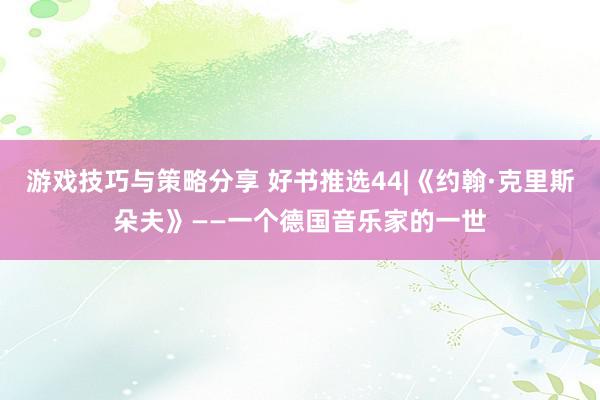 游戏技巧与策略分享 好书推选44|《约翰·克里斯朵夫》——一个德国音乐家的一世