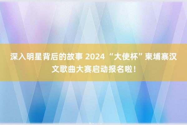 深入明星背后的故事 2024 “大使杯”柬埔寨汉文歌曲大赛启动报名啦！