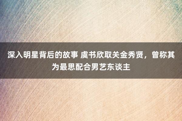 深入明星背后的故事 虞书欣取关金秀贤，曾称其为最思配合男艺东谈主