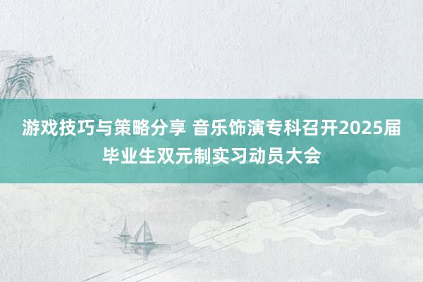 游戏技巧与策略分享 音乐饰演专科召开2025届毕业生双元制实习动员大会