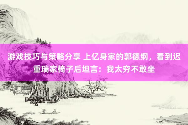 游戏技巧与策略分享 上亿身家的郭德纲，看到迟重瑞家椅子后坦言：我太穷不敢坐