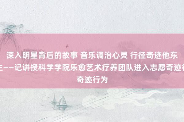 深入明星背后的故事 音乐调治心灵 行径奇迹他东谈主——记讲授科学学院乐愈艺术疗养团队进入志愿奇迹行为