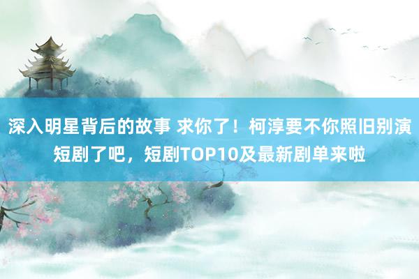 深入明星背后的故事 求你了！柯淳要不你照旧别演短剧了吧，短剧TOP10及最新剧单来啦