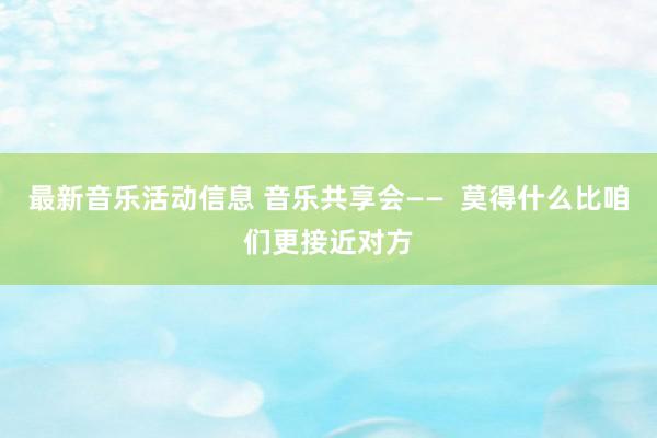 最新音乐活动信息 音乐共享会——  莫得什么比咱们更接近对方