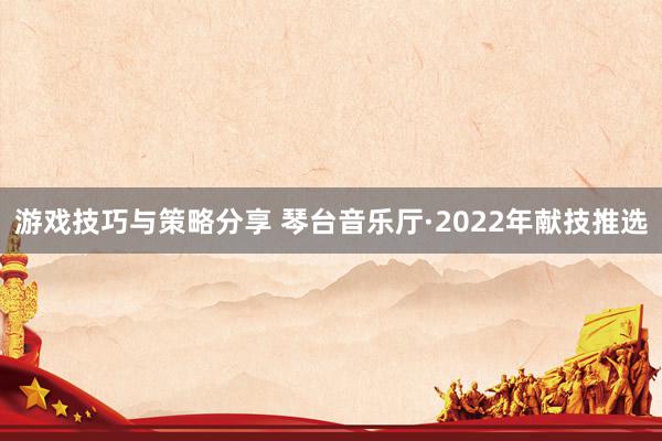 游戏技巧与策略分享 琴台音乐厅·2022年献技推选